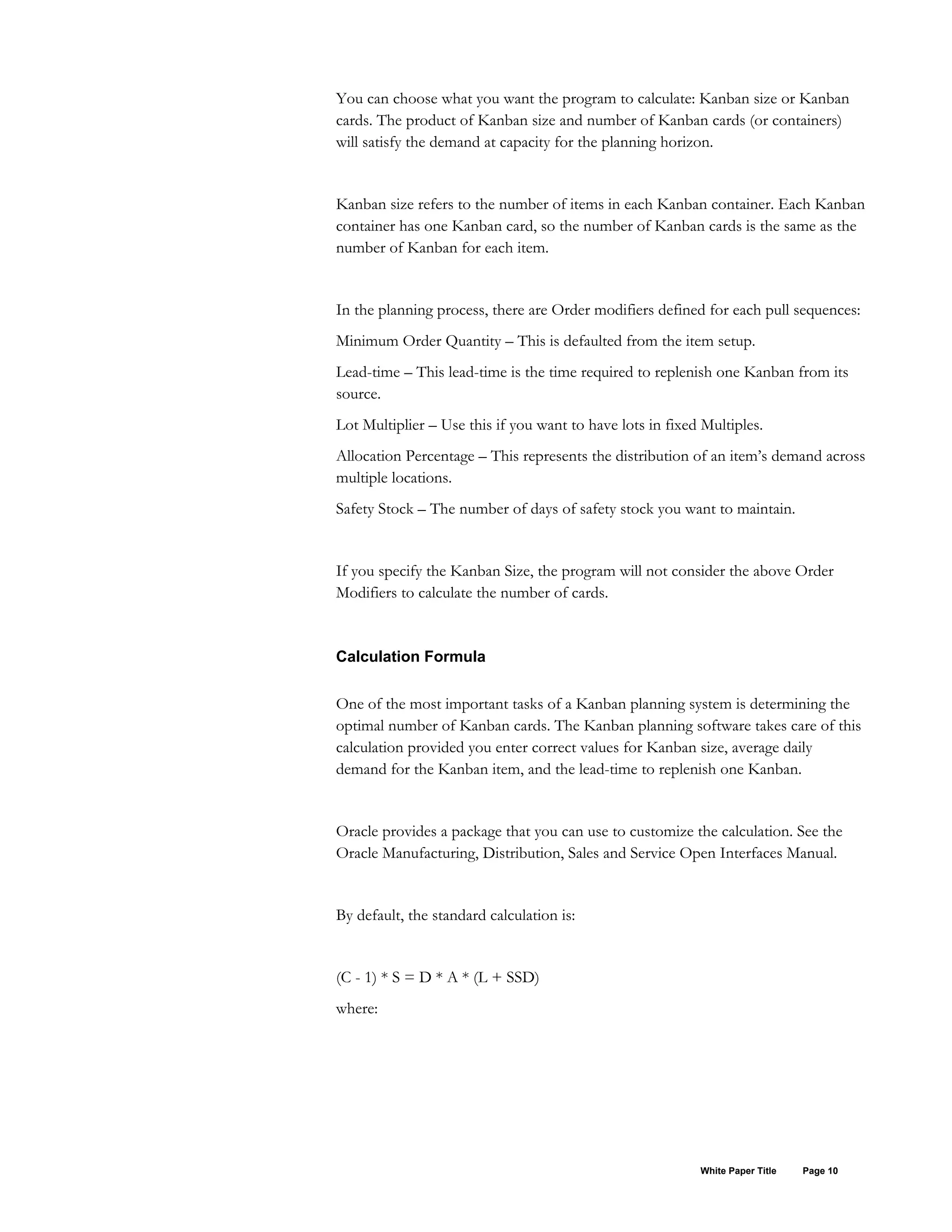 You can choose what you want the program to calculate: Kanban size or Kanban
cards. The product of Kanban size and number of Kanban cards (or containers)
will satisfy the demand at capacity for the planning horizon.
Kanban size refers to the number of items in each Kanban container. Each Kanban
container has one Kanban card, so the number of Kanban cards is the same as the
number of Kanban for each item.
In the planning process, there are Order modifiers defined for each pull sequences:
Minimum Order Quantity – This is defaulted from the item setup.
Lead-time – This lead-time is the time required to replenish one Kanban from its
source.
Lot Multiplier – Use this if you want to have lots in fixed Multiples.
Allocation Percentage – This represents the distribution of an item’s demand across
multiple locations.
Safety Stock – The number of days of safety stock you want to maintain.
If you specify the Kanban Size, the program will not consider the above Order
Modifiers to calculate the number of cards.
Calculation Formula
One of the most important tasks of a Kanban planning system is determining the
optimal number of Kanban cards. The Kanban planning software takes care of this
calculation provided you enter correct values for Kanban size, average daily
demand for the Kanban item, and the lead-time to replenish one Kanban.
Oracle provides a package that you can use to customize the calculation. See the
Oracle Manufacturing, Distribution, Sales and Service Open Interfaces Manual.
By default, the standard calculation is:
(C - 1) * S = D * A * (L + SSD)
where:
White Paper Title Page 10
 
