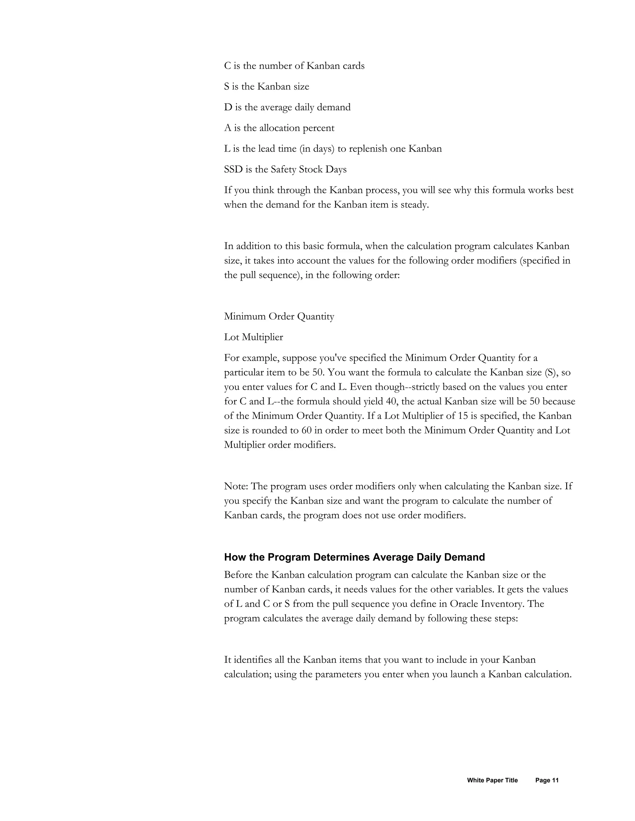 C is the number of Kanban cards
S is the Kanban size
D is the average daily demand
A is the allocation percent
L is the lead time (in days) to replenish one Kanban
SSD is the Safety Stock Days
If you think through the Kanban process, you will see why this formula works best
when the demand for the Kanban item is steady.
In addition to this basic formula, when the calculation program calculates Kanban
size, it takes into account the values for the following order modifiers (specified in
the pull sequence), in the following order:
Minimum Order Quantity
Lot Multiplier
For example, suppose you've specified the Minimum Order Quantity for a
particular item to be 50. You want the formula to calculate the Kanban size (S), so
you enter values for C and L. Even though--strictly based on the values you enter
for C and L--the formula should yield 40, the actual Kanban size will be 50 because
of the Minimum Order Quantity. If a Lot Multiplier of 15 is specified, the Kanban
size is rounded to 60 in order to meet both the Minimum Order Quantity and Lot
Multiplier order modifiers.
Note: The program uses order modifiers only when calculating the Kanban size. If
you specify the Kanban size and want the program to calculate the number of
Kanban cards, the program does not use order modifiers.
How the Program Determines Average Daily Demand
Before the Kanban calculation program can calculate the Kanban size or the
number of Kanban cards, it needs values for the other variables. It gets the values
of L and C or S from the pull sequence you define in Oracle Inventory. The
program calculates the average daily demand by following these steps:
It identifies all the Kanban items that you want to include in your Kanban
calculation; using the parameters you enter when you launch a Kanban calculation.
White Paper Title Page 11
 