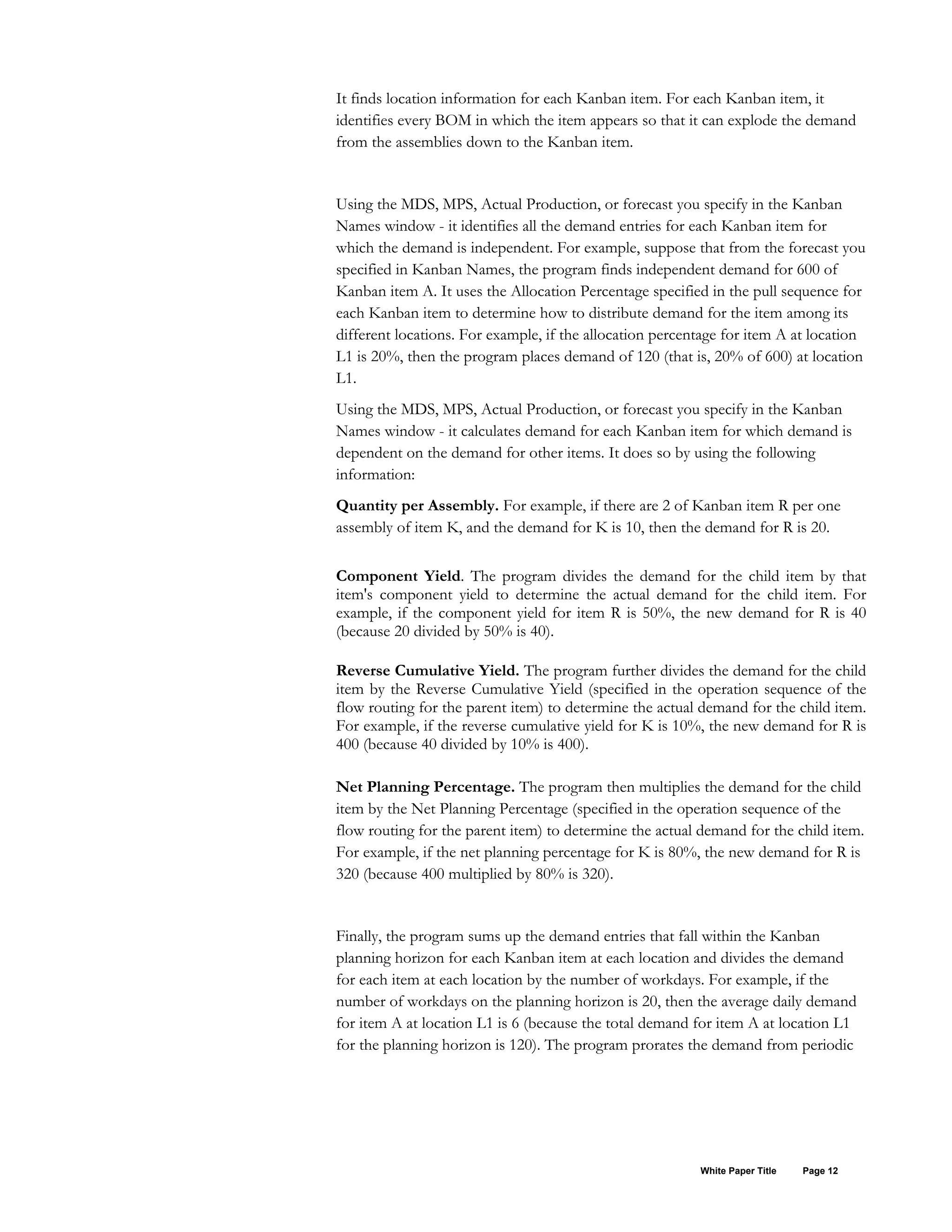 It finds location information for each Kanban item. For each Kanban item, it
identifies every BOM in which the item appears so that it can explode the demand
from the assemblies down to the Kanban item.
Using the MDS, MPS, Actual Production, or forecast you specify in the Kanban
Names window - it identifies all the demand entries for each Kanban item for
which the demand is independent. For example, suppose that from the forecast you
specified in Kanban Names, the program finds independent demand for 600 of
Kanban item A. It uses the Allocation Percentage specified in the pull sequence for
each Kanban item to determine how to distribute demand for the item among its
different locations. For example, if the allocation percentage for item A at location
L1 is 20%, then the program places demand of 120 (that is, 20% of 600) at location
L1.
Using the MDS, MPS, Actual Production, or forecast you specify in the Kanban
Names window - it calculates demand for each Kanban item for which demand is
dependent on the demand for other items. It does so by using the following
information:
Quantity per Assembly. For example, if there are 2 of Kanban item R per one
assembly of item K, and the demand for K is 10, then the demand for R is 20.
Component Yield. The program divides the demand for the child item by that
item's component yield to determine the actual demand for the child item. For
example, if the component yield for item R is 50%, the new demand for R is 40
(because 20 divided by 50% is 40).
Reverse Cumulative Yield. The program further divides the demand for the child
item by the Reverse Cumulative Yield (specified in the operation sequence of the
flow routing for the parent item) to determine the actual demand for the child item.
For example, if the reverse cumulative yield for K is 10%, the new demand for R is
400 (because 40 divided by 10% is 400).
Net Planning Percentage. The program then multiplies the demand for the child
item by the Net Planning Percentage (specified in the operation sequence of the
flow routing for the parent item) to determine the actual demand for the child item.
For example, if the net planning percentage for K is 80%, the new demand for R is
320 (because 400 multiplied by 80% is 320).
Finally, the program sums up the demand entries that fall within the Kanban
planning horizon for each Kanban item at each location and divides the demand
for each item at each location by the number of workdays. For example, if the
number of workdays on the planning horizon is 20, then the average daily demand
for item A at location L1 is 6 (because the total demand for item A at location L1
for the planning horizon is 120). The program prorates the demand from periodic
White Paper Title Page 12
 