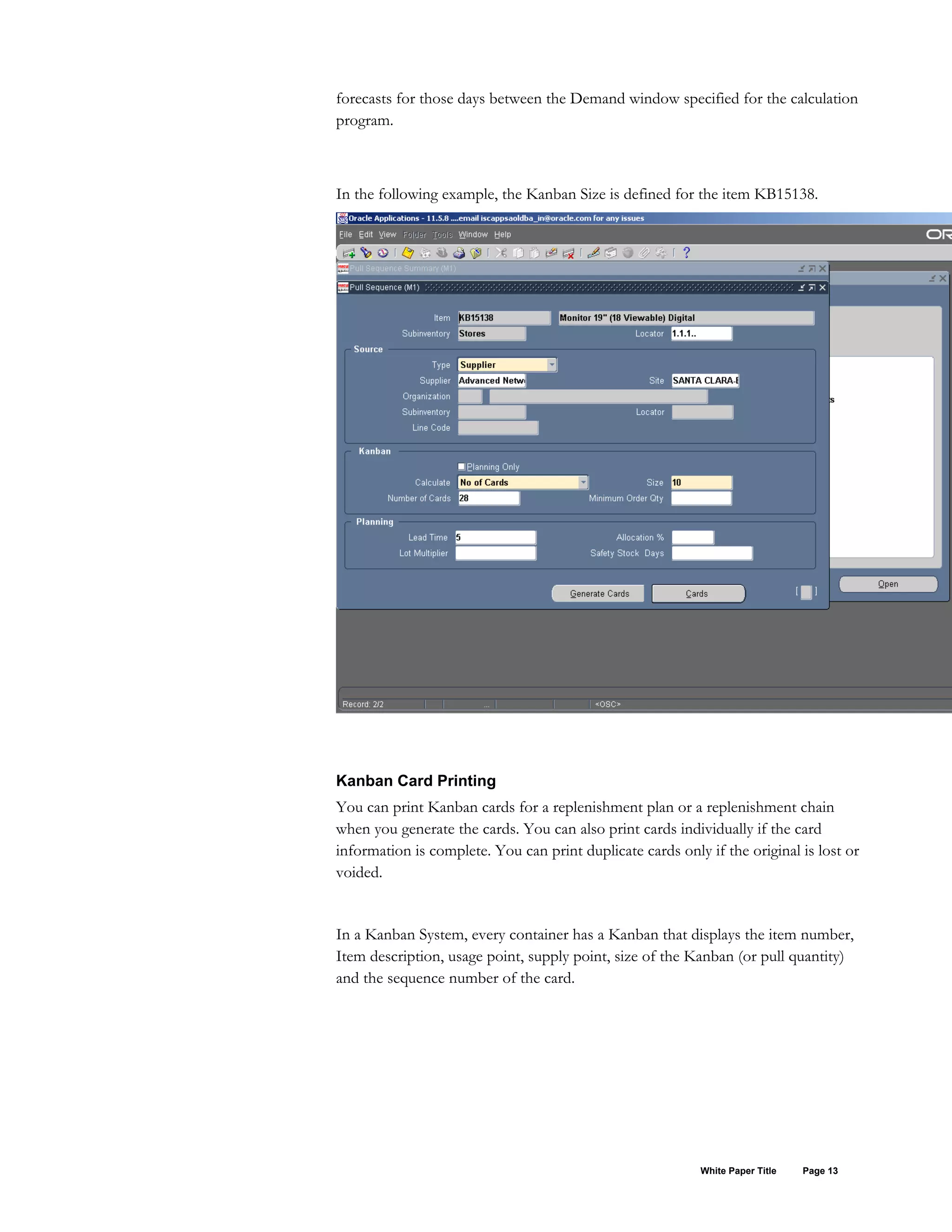 forecasts for those days between the Demand window specified for the calculation
program.
In the following example, the Kanban Size is defined for the item KB15138.
Kanban Card Printing
You can print Kanban cards for a replenishment plan or a replenishment chain
when you generate the cards. You can also print cards individually if the card
information is complete. You can print duplicate cards only if the original is lost or
voided.
In a Kanban System, every container has a Kanban that displays the item number,
Item description, usage point, supply point, size of the Kanban (or pull quantity)
and the sequence number of the card.
White Paper Title Page 13
 
