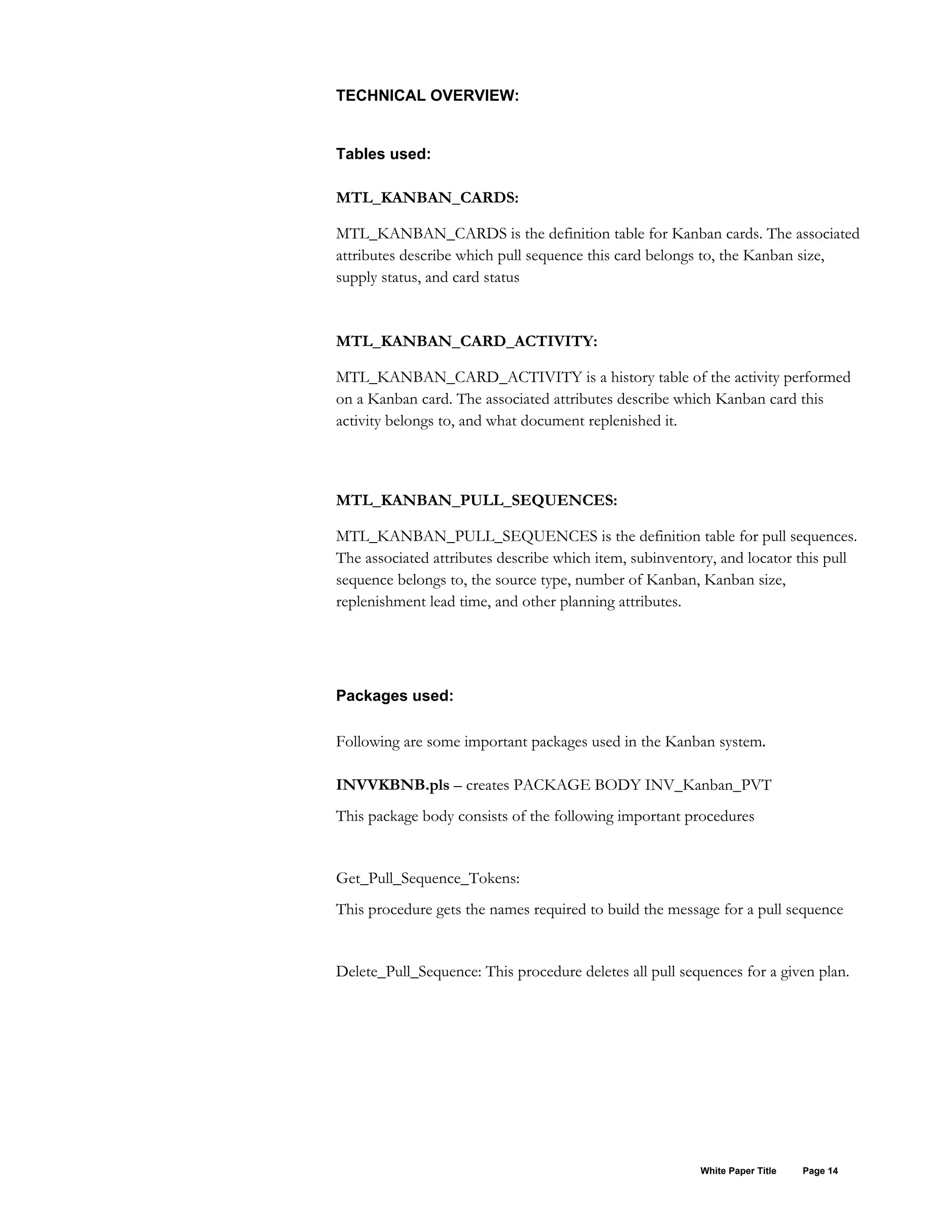 TECHNICAL OVERVIEW:
Tables used:
MTL_KANBAN_CARDS:
MTL_KANBAN_CARDS is the definition table for Kanban cards. The associated
attributes describe which pull sequence this card belongs to, the Kanban size,
supply status, and card status
MTL_KANBAN_CARD_ACTIVITY:
MTL_KANBAN_CARD_ACTIVITY is a history table of the activity performed
on a Kanban card. The associated attributes describe which Kanban card this
activity belongs to, and what document replenished it.
MTL_KANBAN_PULL_SEQUENCES:
MTL_KANBAN_PULL_SEQUENCES is the definition table for pull sequences.
The associated attributes describe which item, subinventory, and locator this pull
sequence belongs to, the source type, number of Kanban, Kanban size,
replenishment lead time, and other planning attributes.
Packages used:
Following are some important packages used in the Kanban system.
INVVKBNB.pls – creates PACKAGE BODY INV_Kanban_PVT
This package body consists of the following important procedures
Get_Pull_Sequence_Tokens:
This procedure gets the names required to build the message for a pull sequence
Delete_Pull_Sequence: This procedure deletes all pull sequences for a given plan.
White Paper Title Page 14
 