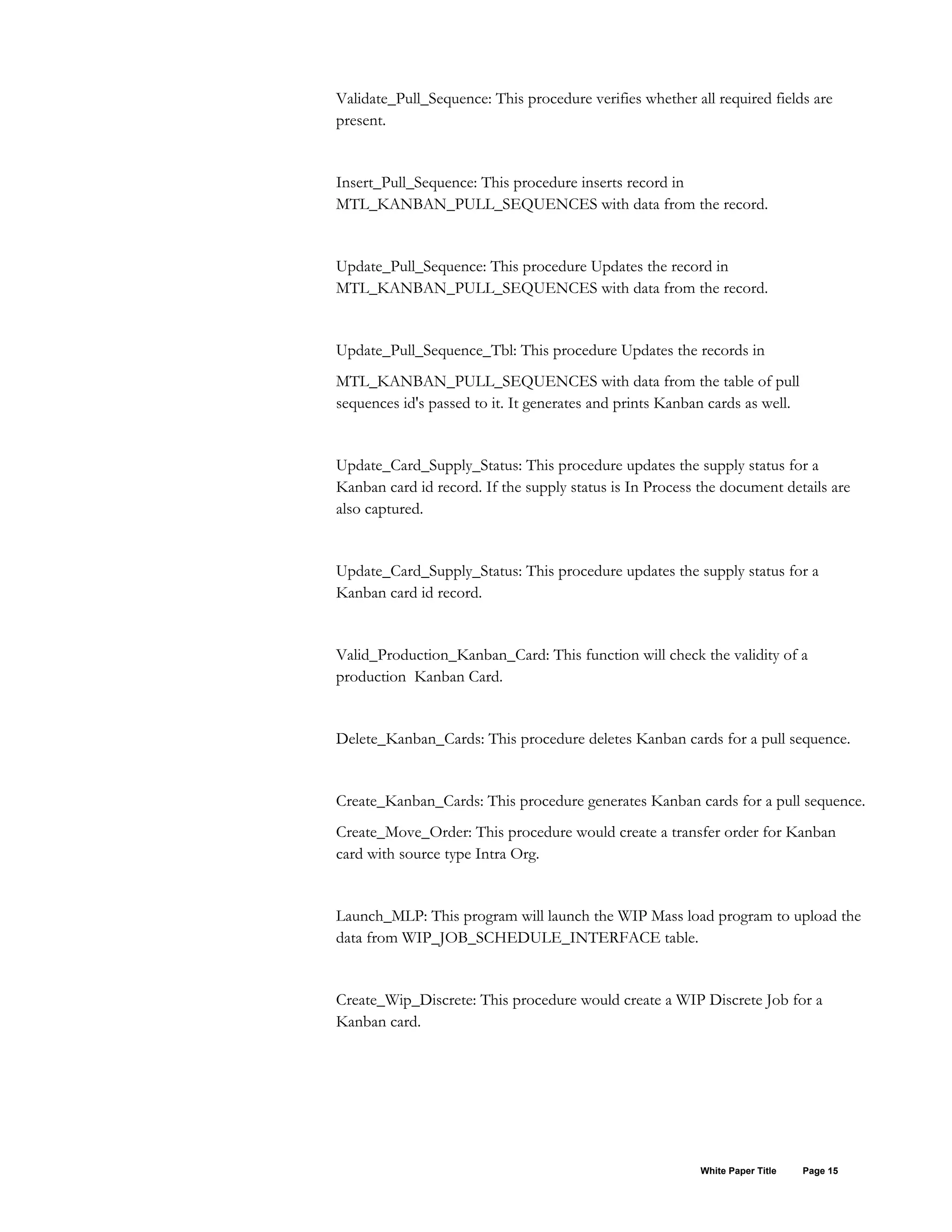 Validate_Pull_Sequence: This procedure verifies whether all required fields are
present.
Insert_Pull_Sequence: This procedure inserts record in
MTL_KANBAN_PULL_SEQUENCES with data from the record.
Update_Pull_Sequence: This procedure Updates the record in
MTL_KANBAN_PULL_SEQUENCES with data from the record.
Update_Pull_Sequence_Tbl: This procedure Updates the records in
MTL_KANBAN_PULL_SEQUENCES with data from the table of pull
sequences id's passed to it. It generates and prints Kanban cards as well.
Update_Card_Supply_Status: This procedure updates the supply status for a
Kanban card id record. If the supply status is In Process the document details are
also captured.
Update_Card_Supply_Status: This procedure updates the supply status for a
Kanban card id record.
Valid_Production_Kanban_Card: This function will check the validity of a
production Kanban Card.
Delete_Kanban_Cards: This procedure deletes Kanban cards for a pull sequence.
Create_Kanban_Cards: This procedure generates Kanban cards for a pull sequence.
Create_Move_Order: This procedure would create a transfer order for Kanban
card with source type Intra Org.
Launch_MLP: This program will launch the WIP Mass load program to upload the
data from WIP_JOB_SCHEDULE_INTERFACE table.
Create_Wip_Discrete: This procedure would create a WIP Discrete Job for a
Kanban card.
White Paper Title Page 15
 