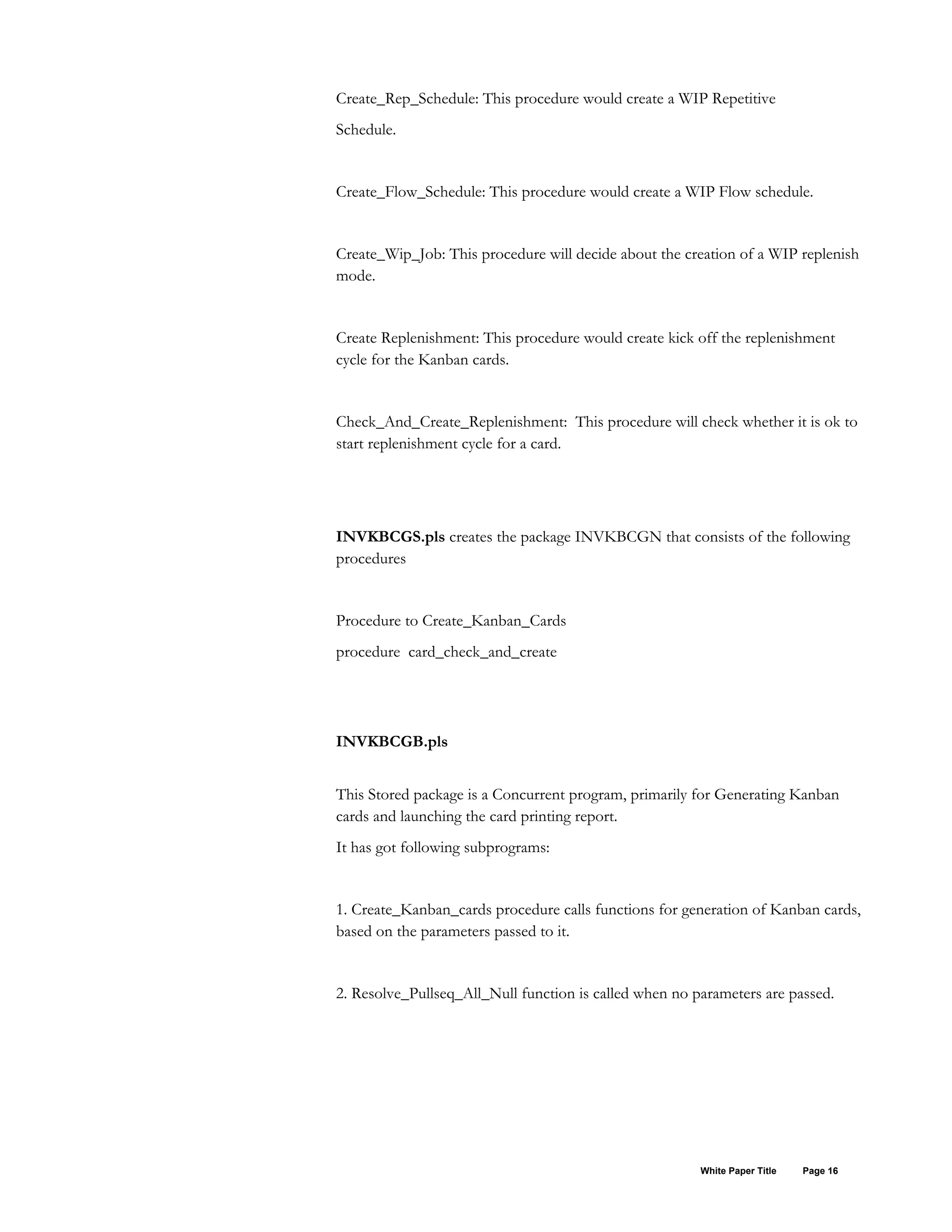 Create_Rep_Schedule: This procedure would create a WIP Repetitive
Schedule.
Create_Flow_Schedule: This procedure would create a WIP Flow schedule.
Create_Wip_Job: This procedure will decide about the creation of a WIP replenish
mode.
Create Replenishment: This procedure would create kick off the replenishment
cycle for the Kanban cards.
Check_And_Create_Replenishment: This procedure will check whether it is ok to
start replenishment cycle for a card.
INVKBCGS.pls creates the package INVKBCGN that consists of the following
procedures
Procedure to Create_Kanban_Cards
procedure card_check_and_create
INVKBCGB.pls
This Stored package is a Concurrent program, primarily for Generating Kanban
cards and launching the card printing report.
It has got following subprograms:
1. Create_Kanban_cards procedure calls functions for generation of Kanban cards,
based on the parameters passed to it.
2. Resolve_Pullseq_All_Null function is called when no parameters are passed.
White Paper Title Page 16
 
