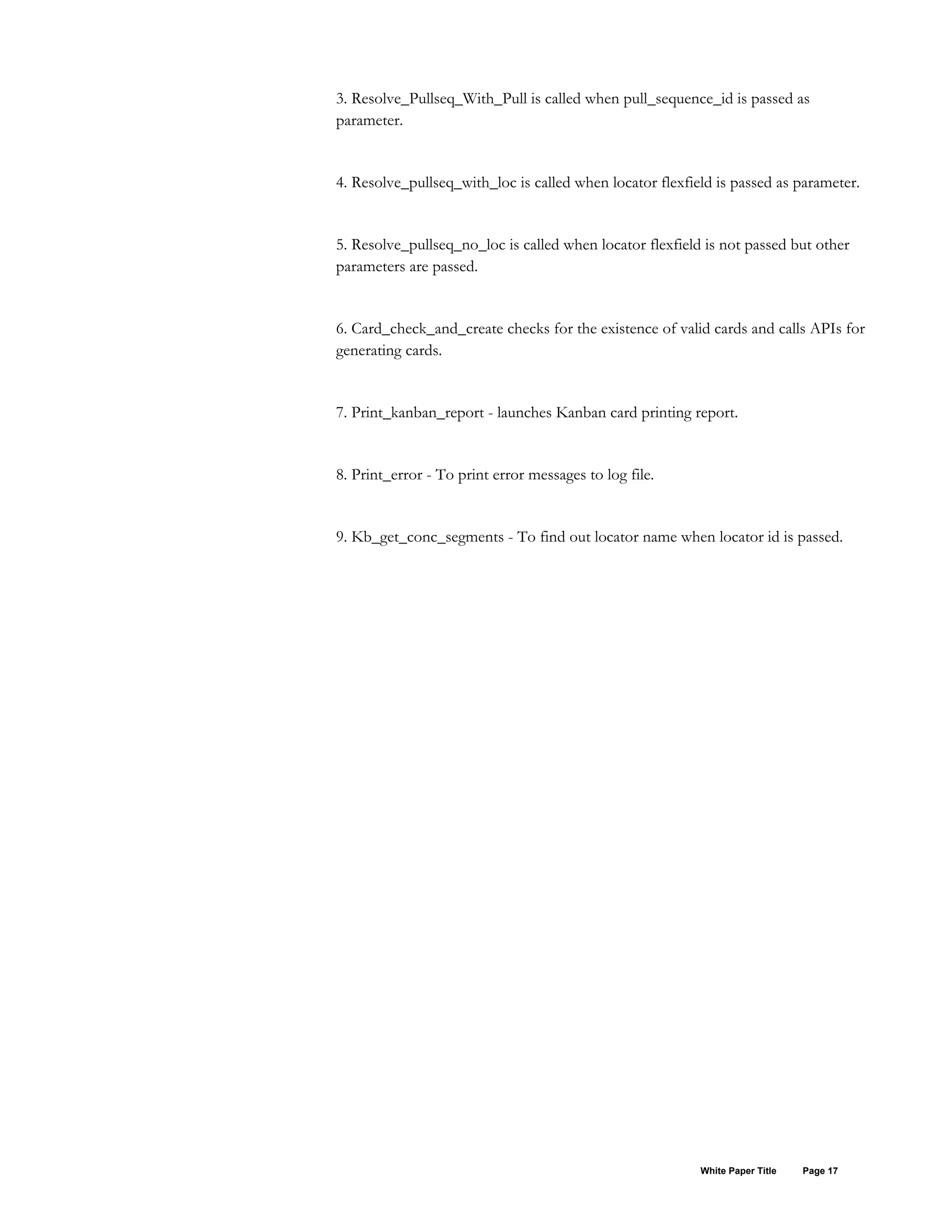 3. Resolve_Pullseq_With_Pull is called when pull_sequence_id is passed as
parameter.
4. Resolve_pullseq_with_loc is called when locator flexfield is passed as parameter.
5. Resolve_pullseq_no_loc is called when locator flexfield is not passed but other
parameters are passed.
6. Card_check_and_create checks for the existence of valid cards and calls APIs for
generating cards.
7. Print_kanban_report - launches Kanban card printing report.
8. Print_error - To print error messages to log file.
9. Kb_get_conc_segments - To find out locator name when locator id is passed.
White Paper Title Page 17
 