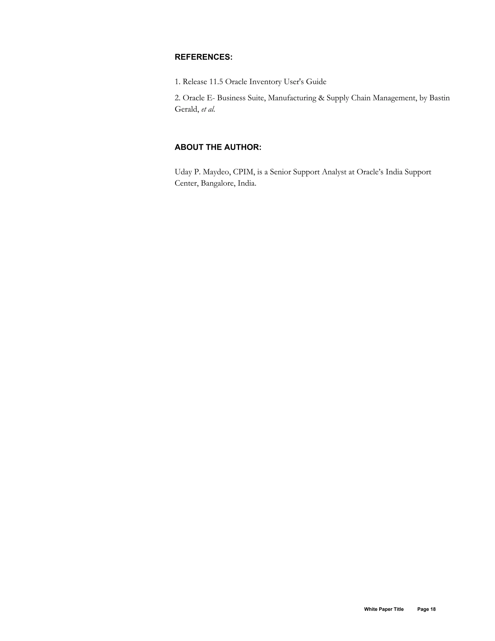REFERENCES:
1. Release 11.5 Oracle Inventory User's Guide
2. Oracle E- Business Suite, Manufacturing & Supply Chain Management, by Bastin
Gerald, et al.
ABOUT THE AUTHOR:
Uday P. Maydeo, CPIM, is a Senior Support Analyst at Oracle’s India Support
Center, Bangalore, India.
White Paper Title Page 18
 
