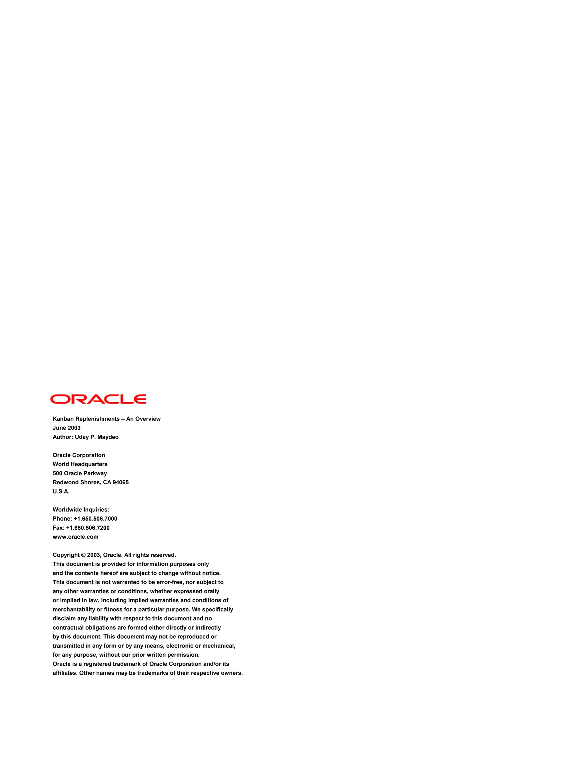 Kanban Replenishments – An Overview
June 2003
Author: Uday P. Maydeo
Oracle Corporation
World Headquarters
500 Oracle Parkway
Redwood Shores, CA 94065
U.S.A.
Worldwide Inquiries:
Phone: +1.650.506.7000
Fax: +1.650.506.7200
www.oracle.com
Copyright © 2003, Oracle. All rights reserved.
This document is provided for information purposes only
and the contents hereof are subject to change without notice.
This document is not warranted to be error-free, nor subject to
any other warranties or conditions, whether expressed orally
or implied in law, including implied warranties and conditions of
merchantability or fitness for a particular purpose. We specifically
disclaim any liability with respect to this document and no
contractual obligations are formed either directly or indirectly
by this document. This document may not be reproduced or
transmitted in any form or by any means, electronic or mechanical,
for any purpose, without our prior written permission.
Oracle is a registered trademark of Oracle Corporation and/or its
affiliates. Other names may be trademarks of their respective owners.
 