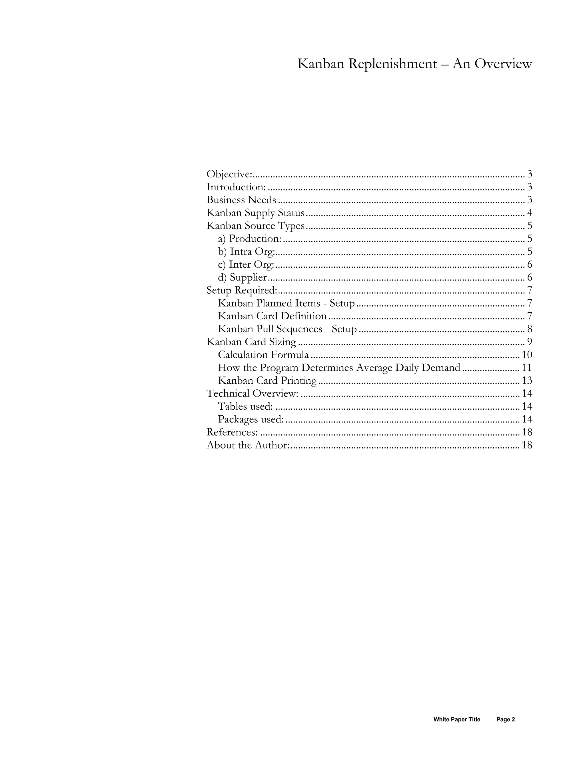 Kanban Replenishment – An Overview
Objective:............................................................................................................ 3
Introduction: ...................................................................................................... 3
Business Needs.................................................................................................. 3
Kanban Supply Status....................................................................................... 4
Kanban Source Types....................................................................................... 5
a) Production:................................................................................................ 5
b) Intra Org:................................................................................................... 5
c) Inter Org:................................................................................................... 6
d) Supplier...................................................................................................... 6
Setup Required:.................................................................................................. 7
Kanban Planned Items - Setup................................................................... 7
Kanban Card Definition.............................................................................. 7
Kanban Pull Sequences - Setup.................................................................. 8
Kanban Card Sizing .......................................................................................... 9
Calculation Formula ...................................................................................10
How the Program Determines Average Daily Demand.......................11
Kanban Card Printing................................................................................13
Technical Overview: .......................................................................................14
Tables used: .................................................................................................14
Packages used:.............................................................................................14
References: .......................................................................................................18
About the Author:...........................................................................................18
White Paper Title Page 2
 