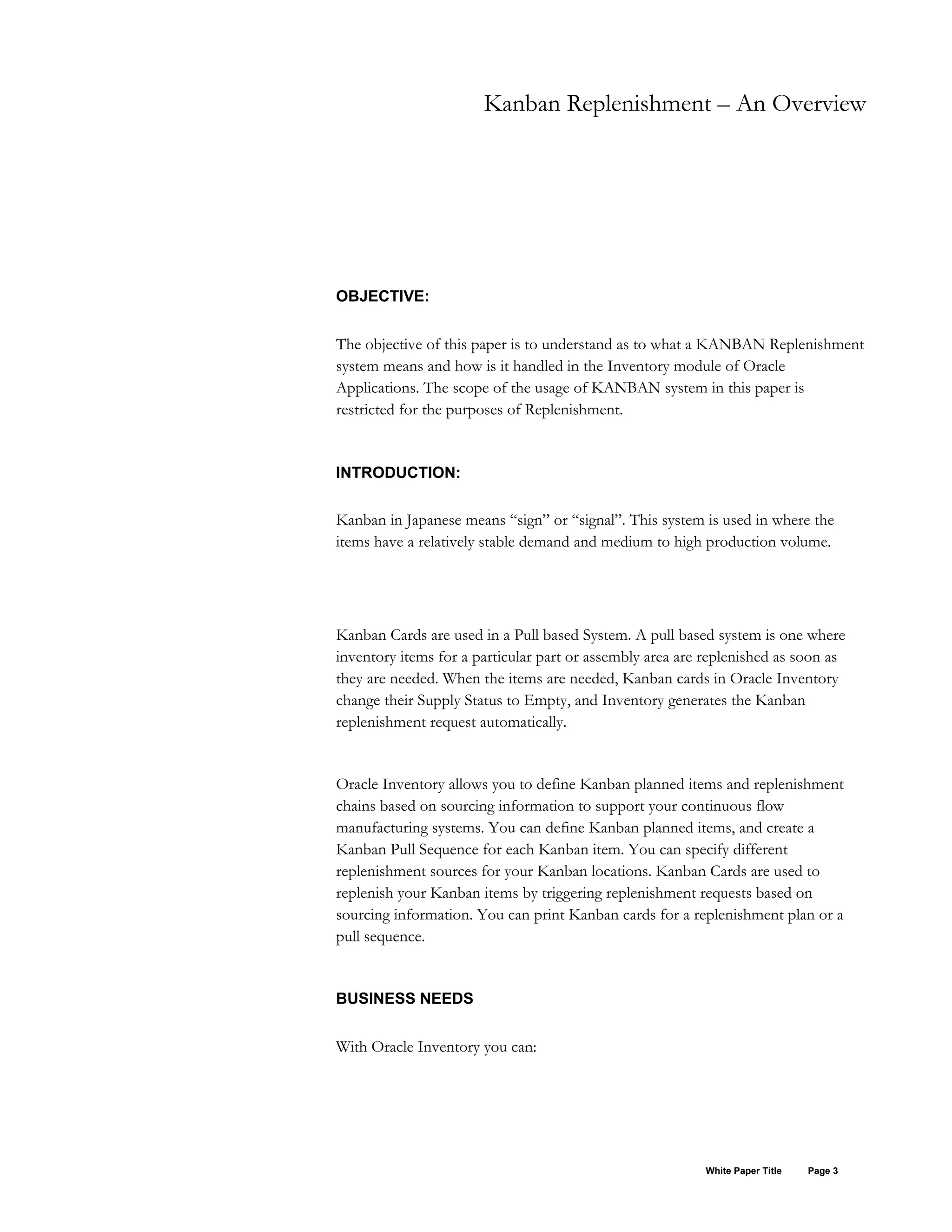 Kanban Replenishment – An Overview
OBJECTIVE:
The objective of this paper is to understand as to what a KANBAN Replenishment
system means and how is it handled in the Inventory module of Oracle
Applications. The scope of the usage of KANBAN system in this paper is
restricted for the purposes of Replenishment.
INTRODUCTION:
Kanban in Japanese means “sign” or “signal”. This system is used in where the
items have a relatively stable demand and medium to high production volume.
Kanban Cards are used in a Pull based System. A pull based system is one where
inventory items for a particular part or assembly area are replenished as soon as
they are needed. When the items are needed, Kanban cards in Oracle Inventory
change their Supply Status to Empty, and Inventory generates the Kanban
replenishment request automatically.
Oracle Inventory allows you to define Kanban planned items and replenishment
chains based on sourcing information to support your continuous flow
manufacturing systems. You can define Kanban planned items, and create a
Kanban Pull Sequence for each Kanban item. You can specify different
replenishment sources for your Kanban locations. Kanban Cards are used to
replenish your Kanban items by triggering replenishment requests based on
sourcing information. You can print Kanban cards for a replenishment plan or a
pull sequence.
BUSINESS NEEDS
With Oracle Inventory you can:
White Paper Title Page 3
 