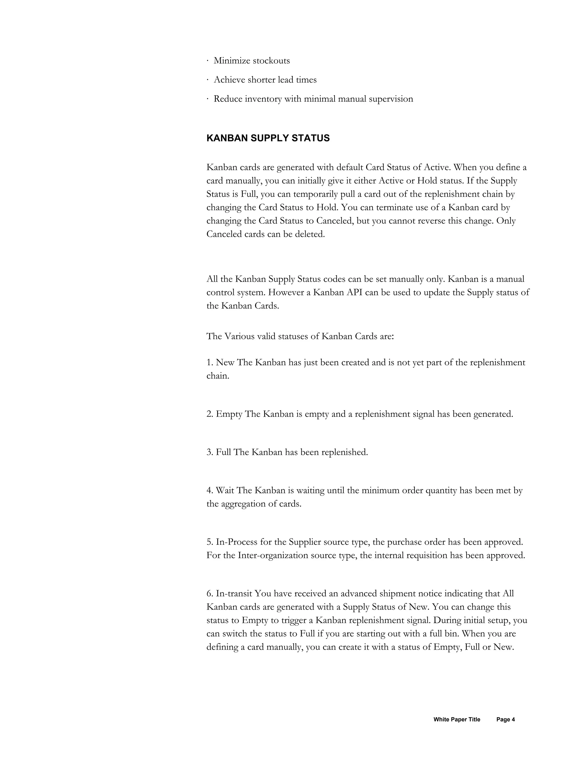 · Minimize stockouts
· Achieve shorter lead times
· Reduce inventory with minimal manual supervision
KANBAN SUPPLY STATUS
Kanban cards are generated with default Card Status of Active. When you define a
card manually, you can initially give it either Active or Hold status. If the Supply
Status is Full, you can temporarily pull a card out of the replenishment chain by
changing the Card Status to Hold. You can terminate use of a Kanban card by
changing the Card Status to Canceled, but you cannot reverse this change. Only
Canceled cards can be deleted.
All the Kanban Supply Status codes can be set manually only. Kanban is a manual
control system. However a Kanban API can be used to update the Supply status of
the Kanban Cards.
The Various valid statuses of Kanban Cards are:
1. New The Kanban has just been created and is not yet part of the replenishment
chain.
2. Empty The Kanban is empty and a replenishment signal has been generated.
3. Full The Kanban has been replenished.
4. Wait The Kanban is waiting until the minimum order quantity has been met by
the aggregation of cards.
5. In-Process for the Supplier source type, the purchase order has been approved.
For the Inter-organization source type, the internal requisition has been approved.
6. In-transit You have received an advanced shipment notice indicating that All
Kanban cards are generated with a Supply Status of New. You can change this
status to Empty to trigger a Kanban replenishment signal. During initial setup, you
can switch the status to Full if you are starting out with a full bin. When you are
defining a card manually, you can create it with a status of Empty, Full or New.
White Paper Title Page 4
 