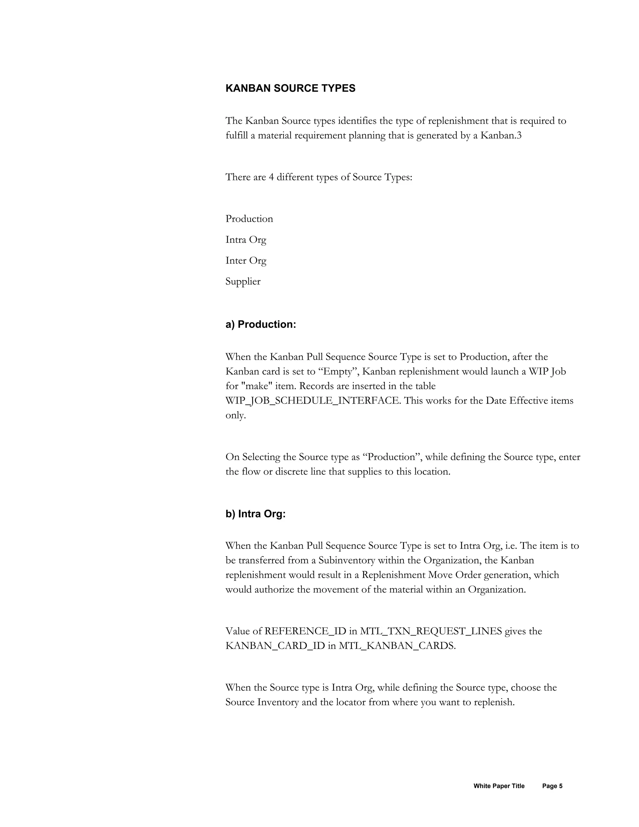 KANBAN SOURCE TYPES
The Kanban Source types identifies the type of replenishment that is required to
fulfill a material requirement planning that is generated by a Kanban.3
There are 4 different types of Source Types:
Production
Intra Org
Inter Org
Supplier
a) Production:
When the Kanban Pull Sequence Source Type is set to Production, after the
Kanban card is set to “Empty”, Kanban replenishment would launch a WIP Job
for "make" item. Records are inserted in the table
WIP_JOB_SCHEDULE_INTERFACE. This works for the Date Effective items
only.
On Selecting the Source type as “Production”, while defining the Source type, enter
the flow or discrete line that supplies to this location.
b) Intra Org:
When the Kanban Pull Sequence Source Type is set to Intra Org, i.e. The item is to
be transferred from a Subinventory within the Organization, the Kanban
replenishment would result in a Replenishment Move Order generation, which
would authorize the movement of the material within an Organization.
Value of REFERENCE_ID in MTL_TXN_REQUEST_LINES gives the
KANBAN_CARD_ID in MTL_KANBAN_CARDS.
When the Source type is Intra Org, while defining the Source type, choose the
Source Inventory and the locator from where you want to replenish.
White Paper Title Page 5
 