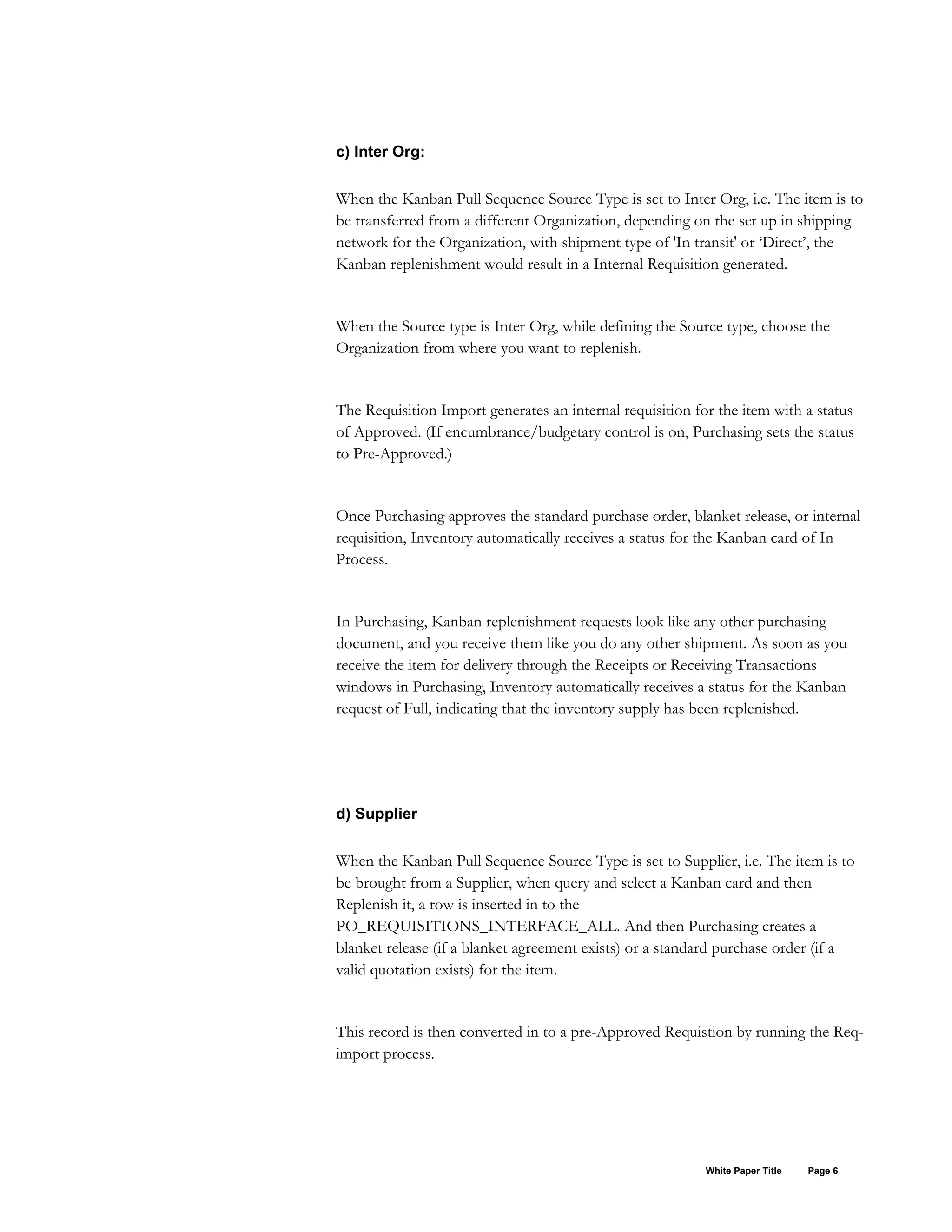 c) Inter Org:
When the Kanban Pull Sequence Source Type is set to Inter Org, i.e. The item is to
be transferred from a different Organization, depending on the set up in shipping
network for the Organization, with shipment type of 'In transit' or ‘Direct’, the
Kanban replenishment would result in a Internal Requisition generated.
When the Source type is Inter Org, while defining the Source type, choose the
Organization from where you want to replenish.
The Requisition Import generates an internal requisition for the item with a status
of Approved. (If encumbrance/budgetary control is on, Purchasing sets the status
to Pre-Approved.)
Once Purchasing approves the standard purchase order, blanket release, or internal
requisition, Inventory automatically receives a status for the Kanban card of In
Process.
In Purchasing, Kanban replenishment requests look like any other purchasing
document, and you receive them like you do any other shipment. As soon as you
receive the item for delivery through the Receipts or Receiving Transactions
windows in Purchasing, Inventory automatically receives a status for the Kanban
request of Full, indicating that the inventory supply has been replenished.
d) Supplier
When the Kanban Pull Sequence Source Type is set to Supplier, i.e. The item is to
be brought from a Supplier, when query and select a Kanban card and then
Replenish it, a row is inserted in to the
PO_REQUISITIONS_INTERFACE_ALL. And then Purchasing creates a
blanket release (if a blanket agreement exists) or a standard purchase order (if a
valid quotation exists) for the item.
This record is then converted in to a pre-Approved Requistion by running the Req-
import process.
White Paper Title Page 6
 