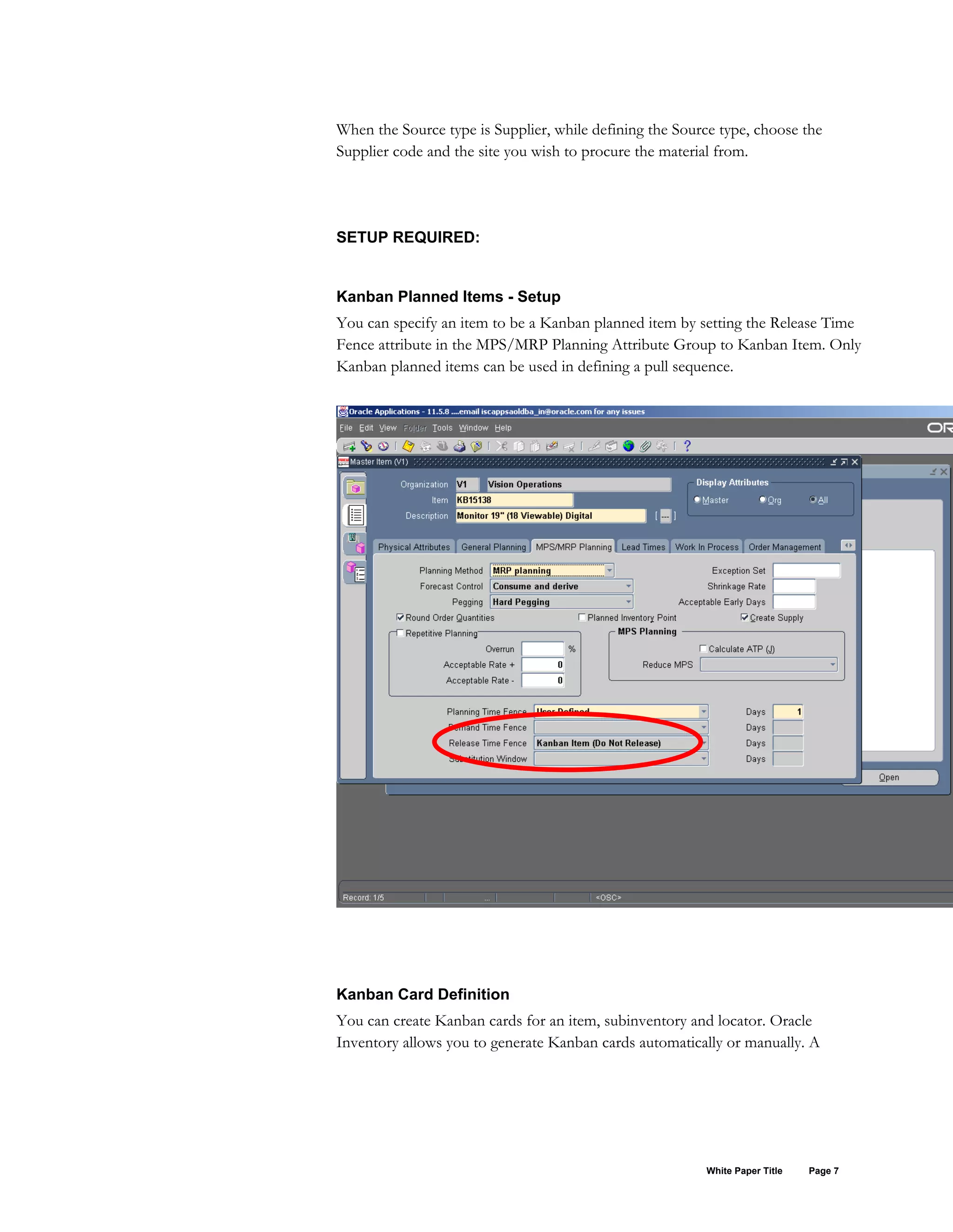 When the Source type is Supplier, while defining the Source type, choose the
Supplier code and the site you wish to procure the material from.
SETUP REQUIRED:
Kanban Planned Items - Setup
You can specify an item to be a Kanban planned item by setting the Release Time
Fence attribute in the MPS/MRP Planning Attribute Group to Kanban Item. Only
Kanban planned items can be used in defining a pull sequence.
Kanban Card Definition
You can create Kanban cards for an item, subinventory and locator. Oracle
Inventory allows you to generate Kanban cards automatically or manually. A
White Paper Title Page 7
 