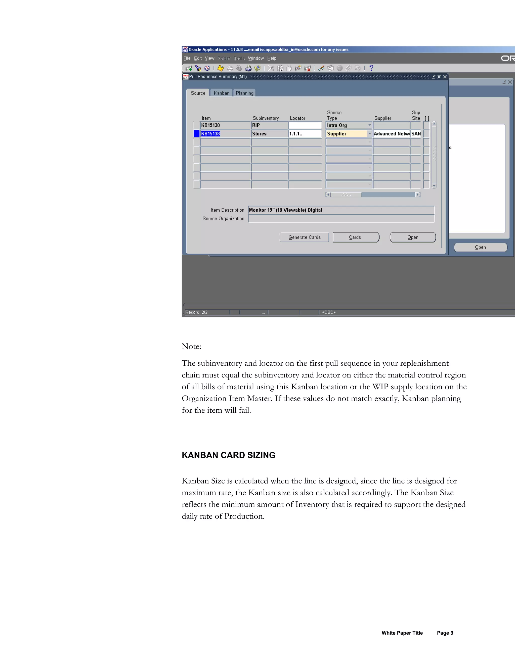 Note:
The subinventory and locator on the first pull sequence in your replenishment
chain must equal the subinventory and locator on either the material control region
of all bills of material using this Kanban location or the WIP supply location on the
Organization Item Master. If these values do not match exactly, Kanban planning
for the item will fail.
KANBAN CARD SIZING
Kanban Size is calculated when the line is designed, since the line is designed for
maximum rate, the Kanban size is also calculated accordingly. The Kanban Size
reflects the minimum amount of Inventory that is required to support the designed
daily rate of Production.
White Paper Title Page 9
 