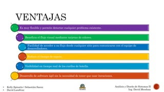 Es muy flexible y permite detectar cualquier problema existente.
Beneficia el flujo visual mediante tarjetas de colores.
Facilidad de acceder a su flujo desde cualquier sitio para comunicarse con el equipo de
desarrolladores.
Reduce el tiempo de espera.
Visibilidad en tiempo real de los cuellos de botella.
Desarrollo de software ágil sin la necesidad de tener que usar iteraciones.
• Kelly Spinatto / Sebastián Saenz
• David Landívar
Análisis y Diseño de Sistemas II
Ing. David Mendoza
 