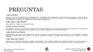 • Kelly Spinatto / Sebastián Saenz
• David Landívar
Análisis y Diseño de Sistemas II
Ing. David Mendoza
1.¿Qué es Kanban?
Kanban es un método basado en los principios de la metodología Lean, enfocado en la transformación gradual y continua de las
organizaciones en organismos eficientes, adaptivos y centrados en el valor para su cliente y sirve principalmente para asegurar
una producción continua y sin sobrecargas en el equipo de producción.
2.¿Qué empresa origino Kanban?
Este método se originó en la empresa Toyota
3.¿Cuál es la base de Kanban?
En si kanban se basa en un sistema de producción que dispara trabajo solo cuando existe capacidad para procesarlo, el disparador
de trabajo es representado por tarjetas kanban de las cuales se dispone de una cantidad limitada.
4.¿Qué objetivos tiene Kanban?
Transparentar los tiempos de trabajo frente a todo el equipo, prevenir las entregas fuera de plazo y la sobrecarga de trabajo,
mejorar la coordinación entre equipos y el flujo de producción, apoyar la comunicación interna directa y abierta a nivel de
empresa.
5.¿Qué reglas sigue Kanban?
No pasar a la siguiente etapa hasta cumplir con el objetivo, solo se debe cumplir con lo necesario, organizar el proceso como un
todo, confiar en el sistema, diseñar procesos estandarizados y racionalizados, tener herramientas efectivas y máquinas fiables.
 