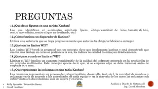 • Kelly Spinatto / Sebastián Saenz
• David Landívar
Análisis y Diseño de Sistemas II
Ing. David Mendoza
11.¿Qué datos figuran en una tarjeta Kanban?
Los que identifican el suministro solicitado (pieza, código, cantidad de lotes, tamaño de lote,
centro que solicita, centro al que va destinado, etc.)
12.¿Cómo funciona un disparador de Kanban?
Utiliza una señal a la que se llega progresivamente que autoriza (u obliga) a fabricar o entregar.
13.¿Qué son los limites WIP?
Los limites WIP (work in progress) son un concepto clave que implementa kanban y está demostrado que
cuanto más trabajo en curso se gestione a la vez, los índices de calidad disminuyen drásticamente.
14.¿Qué pasa cuando se limita el WIP?
Limitar el WIP implica un aumento considerable de la calidad del software generado en la producción de
un proyecto multimedia. Este concepto quiere decir que, si se empieza algo, se debe terminar antes de
empezar otra cosa.
15.¿Qué representan las columnas en una tabla Kanban?
Las columnas representan un proceso de trabajo (análisis, desarrollo, test, etc.), la cantidad de nombres y
columnas varía de acuerdo a las necesidades de cada equipo y en la mayoría de los casos las columnas son
subdivididas en dos columnas: cola de espera y en curso.
 