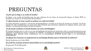 • Kelly Spinatto / Sebastián Saenz
• David Landívar
Análisis y Diseño de Sistemas II
Ing. David Mendoza
16.¿Por qué se llega a un cuello de botella?
Se llega a un cuello de botella una vez que algunas de las fases de desarrollo llegan al límite WIP, se
produce un atasco en el desarrollo del producto.
17.¿Qué decisión se toma cuando se produce un cuello de botella?
La mejor decisión es poner a uno de los programadores a ayudar en la fase de puesta en marcha. Un buen
equipo de alto rendimiento es aquel que está formado por personas expertas en alguna tarea, pero que
conoce y se interesa por todas las que le rodean.
18.¿Se puede combinar el método kanban con otras metodologías?
El método kanban por sí solo no es una metodología de gestión de proyectos, solo es una herramienta para
controlar el trabajo en curso y mejorar la calidad y el tiempo de servicio de la producción de proyectos de
software. Este método suele combinarse con la metodología SCRUM dando lugar a la metodología
SCRUMBAN.
19.¿Quién fue el pionero en implementar la metodología Kanban para el desarrollo de software?
David Anderson en el año 2004.
20.¿Cuál fue el primer proyecto desarrollado con la metodología kanban?
El proyecto TI de Microsoft.
 