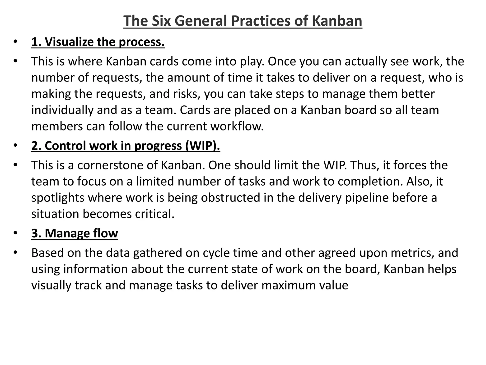 The Six General Practices of Kanban
• 1. Visualize the process.
• This is where Kanban cards come into play. Once you can actually see work, the
number of requests, the amount of time it takes to deliver on a request, who is
making the requests, and risks, you can take steps to manage them better
individually and as a team. Cards are placed on a Kanban board so all team
members can follow the current workflow.
• 2. Control work in progress (WIP).
• This is a cornerstone of Kanban. One should limit the WIP. Thus, it forces the
team to focus on a limited number of tasks and work to completion. Also, it
spotlights where work is being obstructed in the delivery pipeline before a
situation becomes critical.
• 3. Manage flow
• Based on the data gathered on cycle time and other agreed upon metrics, and
using information about the current state of work on the board, Kanban helps
visually track and manage tasks to deliver maximum value
 