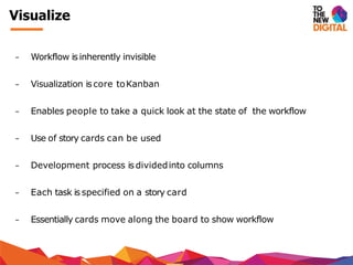 − Workflow is inherently invisible
− Visualization is core toKanban
− Enables people to take a quick look at the state of the workflow
− Use of story cards can be used
− Development process is dividedinto columns
− Each task is specified on a story card
− Essentially cards move along the board to show workflow
Visualize
 