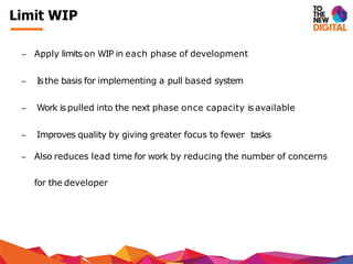 − Apply limits on WIP in each phase of development
− Isthe basis for implementing a pull based system
− Work is pulled into the next phase once capacity is available
− Improves quality by giving greater focus to fewer tasks
− Also reduces lead time for work by reducing the number of concerns
for the developer
Limit WIP
 