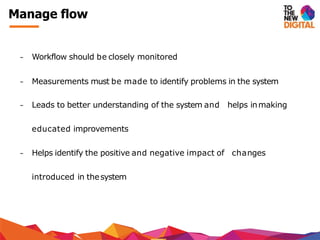 − Workflow should be closely monitored
− Measurements must be made to identify problems in the system
− Leads to better understanding of the system and helps inmaking
educated improvements
− Helps identify the positive and negative impact of changes
introduced in thesystem
Manage flow
 