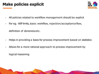 − All policies related to workflow management should be explicit
− For eg. WIP limits, basic workflow, rejection/acceptance flow,
definition of donenessetc.
− Helps in providing a basis for process improvement based on statistics
− Allows for a more rational approach to process improvement by
logical reasoning
Make policies explicit
 