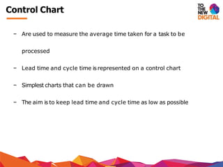− Are used to measure the average time taken for a task to be
processed
− Lead time and cycle time is represented on a control chart
− Simplest charts that can be drawn
− The aim is to keep lead time and cycle time as low as possible
Control Chart
 