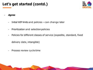 − Agree
− Initial WIP limits and policies –can change later
− Prioritization and selectionpolicies
− Policies for different classes of service (expedite, standard, fixed
delivery date, intangible)
− Process review cycle time
Let’s get started (contd.)
 