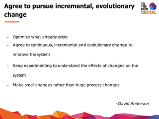 − Optimize what alreadyexists
− Agree to continuous, incremental and evolutionary change to
improve the system
− Keep experimenting to understand the effects of changes on the
system
− Make small changes rather than huge process changes
-David Anderson
Agree to pursue incremental, evolutionary
change
 