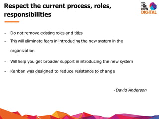 − Do not remove existing roles and titles
− This will eliminate fears in introducing the new system in the
organization
− Will help you get broader support in introducing the new system
− Kanban was designed to reduce resistance to change
-David Anderson
Respect the current process, roles,
responsibilities
 