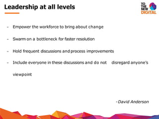 − Empower the workforce to bring about change
− Swarm on a bottleneck for faster resolution
− Hold frequent discussions and process improvements
− Include everyone in these discussions and do not disregard anyone’s
viewpoint
-David Anderson
Leadership at all levels
 