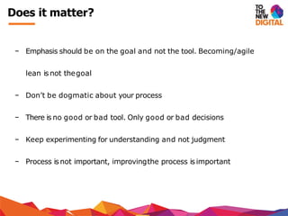 − Emphasis should be on the goal and not the tool. Becoming/agile
lean is not thegoal
− Don’t be dogmatic about your process
− There is no good or bad tool. Only good or bad decisions
− Keep experimenting for understanding and not judgment
− Process isnot important, improvingthe process is important
Does it matter?
 