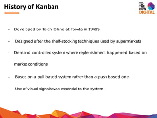 − Developed by Taichi Ohno at Toyota in 1940's
− Designed after the shelf-stocking techniques used by supermarkets
− Demand controlled system where replenishment happened based on
market conditions
− Based on a pull based system rather than a push based one
− Use of visual signals was essential to the system
History of Kanban
 