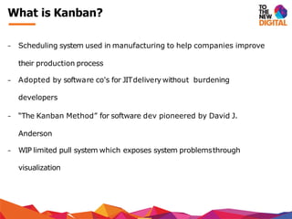 − Scheduling system used in manufacturing to help companies improve
their production process
− Adopted by software co's for JITdelivery without burdening
developers
− “The Kanban Method” for software dev pioneered by David J.
Anderson
− WIP limited pull system which exposes system problemsthrough
visualization
What is Kanban?
 