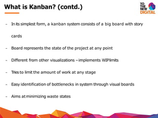 − In its simplest form, a kanban system consists of a big board with story
cards
− Board represents the state of the project at any point
− Different from other visualizations –implements WIPlimits
− Tries to limit the amount of work at any stage
− Easy identification of bottlenecks in system through visual boards
− Aims atminimizing waste states
What is Kanban? (contd.)
 