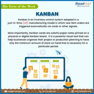 Biz Term of the Week Integrate Innovate Succeed
R
REQUESTED DONE
WORK IN PROGRESS
www.roadmapit.com
mktg@roadmapit.com +91 413-4207 333
KANBAN
Kanban is an inventory control system adopted in a
just-in-time (JIT) manufacturing model in which new item orders are
triggered automatically via cards or other signals.
More importantly, Kanban cards are colorful paper notes pinned on a
physical or digital Kanban board. It is a powerful visual tool that can
help businesses organize their project or production planning to have
only the minimum amount of stock on hand that is necessary for a
particular period.
 