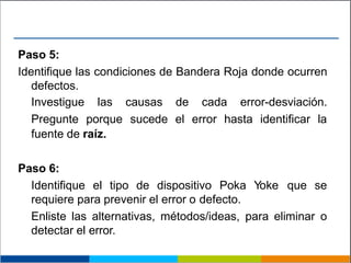 Paso 5:
Identifique las condiciones de Bandera Roja donde ocurren
defectos.
Investigue las causas de cada error-desviación.
Pregunte porque sucede el error hasta identificar la
fuente de raíz.
Paso 6:
Identifique el tipo de dispositivo Poka Yoke que se
requiere para prevenir el error o defecto.
Enliste las alternativas, métodos/ideas, para eliminar o
detectar el error.
 