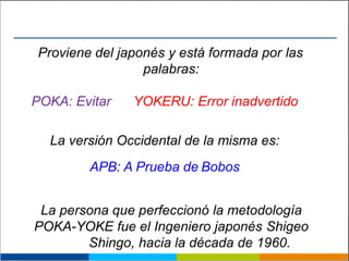 Proviene del japonés y está formada por las
palabras:
POKA: Evitar YOKERU: Error inadvertido
La versión Occidental de la misma es:
APB: A Prueba de Bobos
La persona que perfeccionó la metodología
POKA-YOKE fue el Ingeniero japonés Shigeo
Shingo, hacia la década de 1960.
 