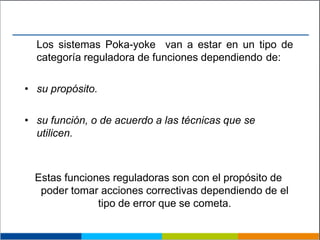 Los sistemas Poka-yoke van a estar en un tipo de
categoría reguladora de funciones dependiendo de:
• su propósito.
• su función, o de acuerdo a las técnicas que se
utilicen.
Estas funciones reguladoras son con el propósito de
poder tomar acciones correctivas dependiendo de el
tipo de error que se cometa.
 