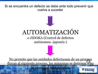 Si se encuentra un defecto se debe ante todo prevenir que
vuelva a suceder
AUTOMATIZACIÓN
o JIDOKA (Control de defectos
autónomos -japonés-)
No permite que las unidades defectuosas de un proceso
fluyan al siguiente proceso, las máquinas se detienen y no
se producen más defectos.
 