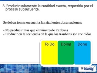 3. Producir solamente la cantidad exacta, requerida por el
3. Producir solamente la cantidad exacta, requerida por el
proceso subsecuente.
proceso subsecuente.
Se deben tomar en cuenta las siguientes observaciones:
• No producir más que el número de Kanbans
• Producir en la secuencia en la que los Kanbans son recibidos
 