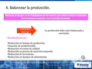 4. Balancear la producción.
4. Balancear la producción.
La producción debe estar balanceada y
suavizada.
HACIENDO
ÉNFASIS
Sus beneficios son:
•Reducción en tiempo de producción
•Aumento de productividad
•Reducción en costos de calidad
•Reducción en precios de material comprado
•Reducción de inventarios
•Reducción en tiempos de alistamiento
 