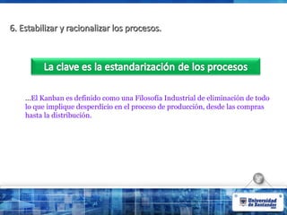 6. Estabilizar y racionalizar los procesos.
6. Estabilizar y racionalizar los procesos.
…El Kanban es definido como una Filosofía Industrial de eliminación de todo
lo que implique desperdicio en el proceso de producción, desde las compras
hasta la distribución.
 