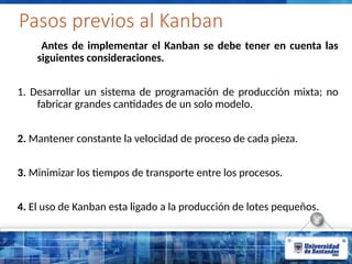 Pasos previos al Kanban
Antes de implementar el Kanban se debe tener en cuenta las
siguientes consideraciones.
1. Desarrollar un sistema de programación de producción mixta; no
fabricar grandes cantidades de un solo modelo.
2. Mantener constante la velocidad de proceso de cada pieza.
3. Minimizar los tiempos de transporte entre los procesos.
4. El uso de Kanban esta ligado a la producción de lotes pequeños.
 