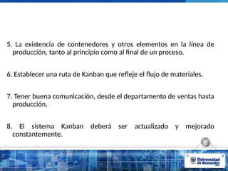 5. La existencia de contenedores y otros elementos en la línea de
producción, tanto al principio como al final de un proceso.
6. Establecer una ruta de Kanban que reﬂeje el ﬂujo de materiales.
7. Tener buena comunicación, desde el departamento de ventas hasta
producción.
8. El sistema Kanban deberá ser actualizado y mejorado
constantemente.
 