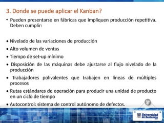 3. Donde se puede aplicar el Kanban?
• Pueden presentarse en fábricas que impliquen producción repetitiva.
Deben cumplir:
• Nivelado de las variaciones de producción
• Alto volumen de ventas
• Tiempo de set-up mínimo
• Disposición de las máquinas debe ajustarse al ﬂujo nivelado de la
producción
• Trabajadores polivalentes que trabajen en líneas de múltiples
procesos
• Rutas estándares de operación para producir una unidad de producto
en un ciclo de tiempo
• Autocontrol: sistema de control autónomo de defectos.
 