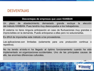 DESVENTAJAS
Desventajas de empresas que usan KANBAN
Un plazo de abastecimiento demasiado grande excluye la elección
del método KANBAN. Pues tendría muy desocupados a los trabajadores.
El sistema no tiene ninguna anticipación en caso de fluctuaciones muy grandes e
imprevisibles en la demanda. Puede anticiparse a ellas pero no solucionarlas.
Es difícil de imponerles este método a los proveedores.
Las aplicaciones son limitadas (solamente para una producción continua o
repetitiva).
No ha tenido el éxito ni ha llegado al óptimo funcionamiento cuando ha sido
implementado en organizaciones occidentales. Uno de las principales causas de
ello, las enormes diferencias culturales.
 