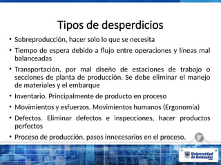 Tipos de desperdicios
• Sobreproducción, hacer solo lo que se necesita
• Tiempo de espera debido a flujo entre operaciones y líneas mal
balanceadas
• Transportación, por mal diseño de estaciones de trabajo o
secciones de planta de producción. Se debe eliminar el manejo
de materiales y el embarque
• Inventario. Principalmente de producto en proceso
• Movimientos y esfuerzos. Movimientos humanos (Ergonomía)
• Defectos. Eliminar defectos e inspecciones, hacer productos
perfectos
• Proceso de producción, pasos innecesarios en el proceso.
 