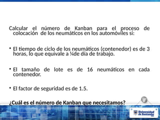 Calcular el número de Kanban para el proceso de
colocación de los neumáticos en los automóviles si:
• El tiempo de ciclo de los neumáticos (contenedor) es de 3
horas, lo que equivale a ¼de día de trabajo.
• El tamaño de lote es de 16 neumáticos en cada
contenedor.
• El factor de seguridad es de 1.5.
¿Cuál es el número de Kanban que necesitamos?
 