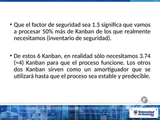 • Que el factor de seguridad sea 1.5 significa que vamos
a procesar 50% más de Kanban de los que realmente
necesitamos (inventario de seguridad).
• De estos 6 Kanban, en realidad sólo necesitamos 3.74
(≈4) Kanban para que el proceso funcione. Los otros
dos Kanban sirven como un amortiguador que se
utilizará hasta que el proceso sea estable y predecible.
 